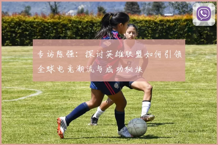 专访陈强：探讨英雄联盟如何引领全球电竞潮流与成功秘诀