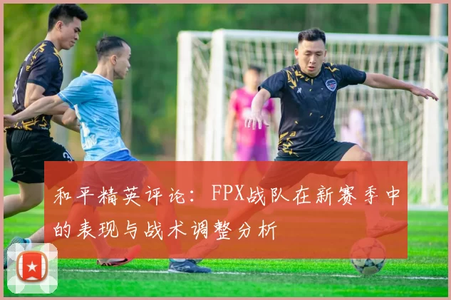 和平精英评论：FPX战队在新赛季中的表现与战术调整分析