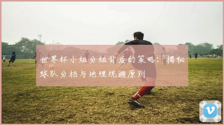 世界杯小组分组背后的策略：揭秘球队分档与地理规避原则