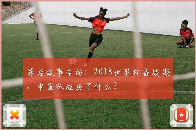 幕后故事专访：2018世界杯备战期，中国队经历了什么？