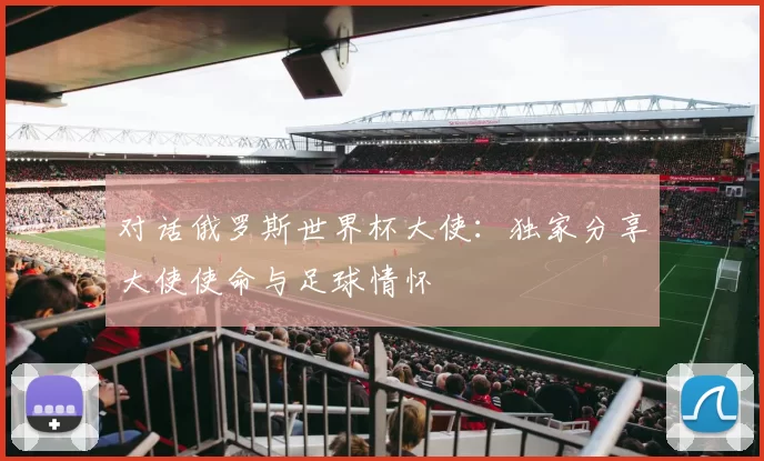 对话俄罗斯世界杯大使：独家分享大使使命与足球情怀
