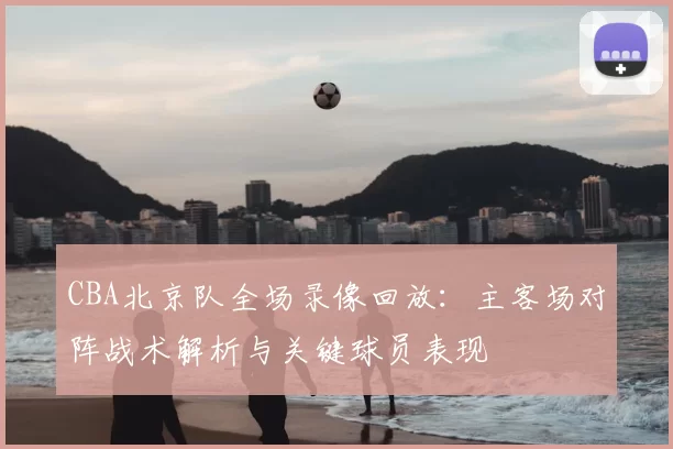 CBA北京队全场录像回放：主客场对阵战术解析与关键球员表现