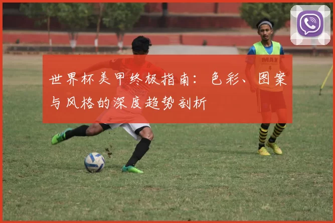 世界杯美甲终极指南：色彩、图案与风格的深度趋势剖析