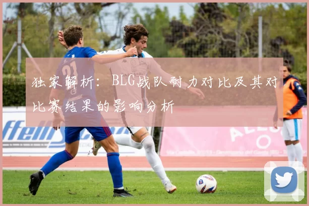 独家解析:BLG战队耐力对比及其对比赛结果的影响分析